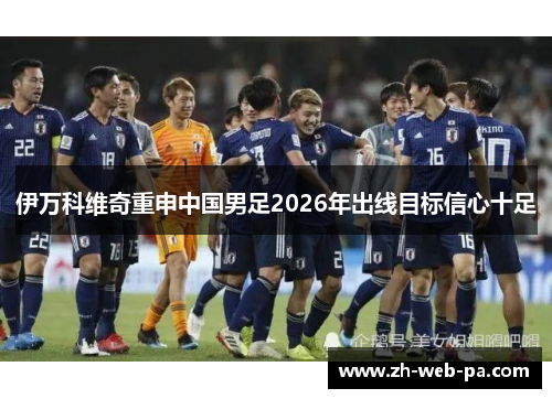 伊万科维奇重申中国男足2026年出线目标信心十足 伊万科维奇重申中国男足2026年出线目标信心十足