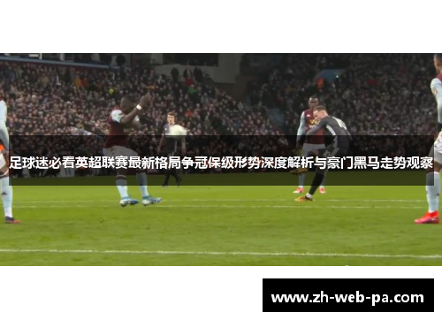 足球迷必看英超联赛最新格局争冠保级形势深度解析与豪门黑马走势观察 足球迷必看英超联赛最新格局争冠保级形势深度解析与豪门黑马走势观察