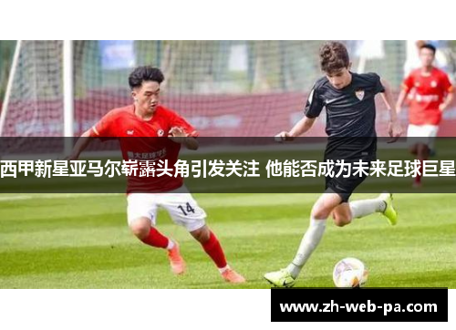 西甲新星亚马尔崭露头角引发关注 他能否成为未来足球巨星 西甲新星亚马尔崭露头角引发关注 他能否成为未来足球巨星